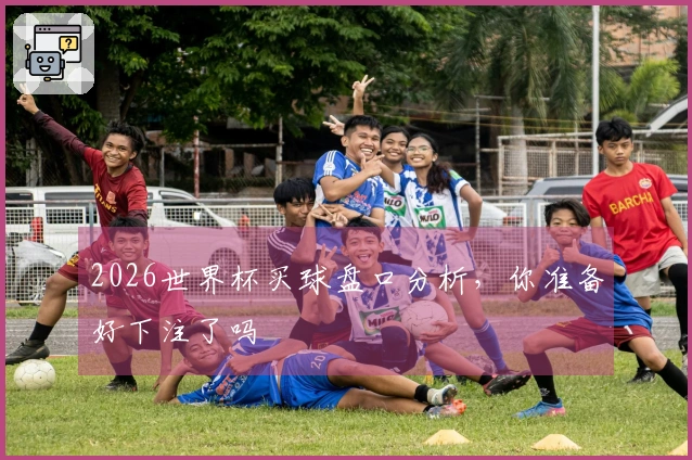 2026世界杯买球盘口分析,你准备好下注了吗