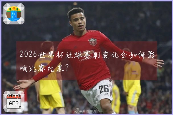 2026世界杯让球赛制变化会如何影响比赛结果？