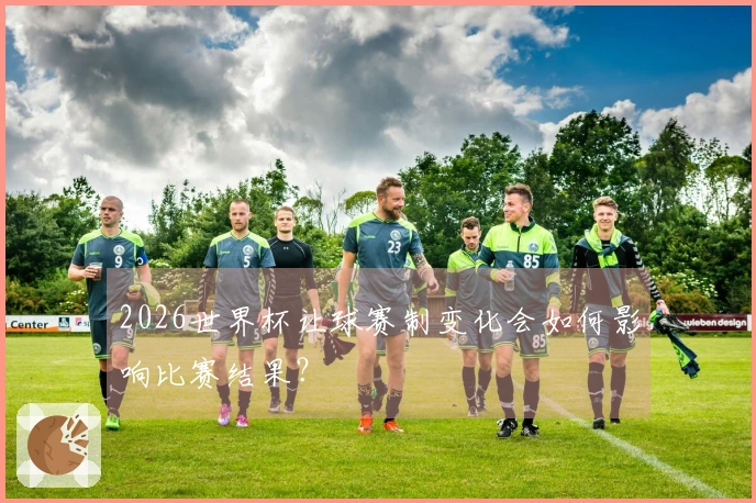 2026世界杯让球赛制变化会如何影响比赛结果？