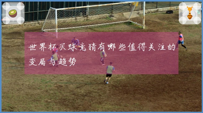 世界杯买球竞猜有哪些值得关注的变局与趋势