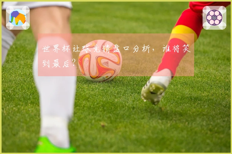 世界杯让球竞猜盘口分析，谁将笑到最后？